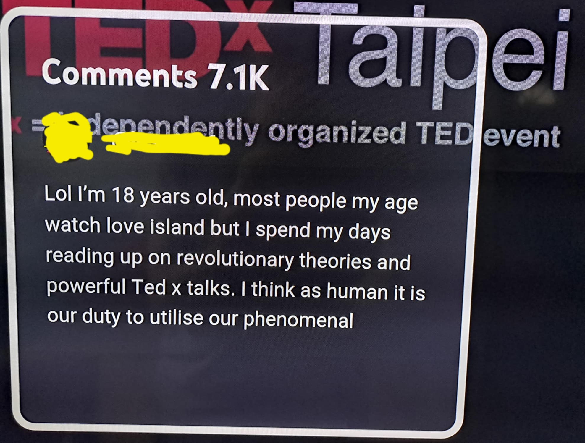 signage - omments Taipei dependently organized Ted event Lol I'm 18 years old, most people my age watch love island but I spend my days reading up on revolutionary theories and powerful Ted x talks. I think as human it is our duty to utilise our phenomena